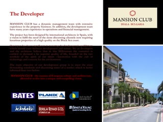 The Developer MANSION CLUB has a dynamic management team with extensive experience in the property business. In addition, the development team have many years experience in operations and financial management.  The project has been designed by international architects in Spain, with a vision to fulfil the need of the more discerning clientele now requiring luxurious properties of a high quality on the Black Sea coast. Our input has been significant in restating the fundamental equilibrium which should exist between development and nature. We as developers and the architects believe that in this Millennium the customer is entitled to demand a far superior quality of life, founded on the two symbols of the spirit of our times - fascination with the cult of technology and concern for the environment.  The main objective of our development group is to meet the most demanding standards and discerning tastes of a market which is better informed than ever before. MANSION CLUB - the essence of European culture and architecture, allowed to evolve into a unique and compelling vision.   