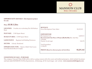 OPPORTUNITY DETAILS – Development project for sale  Price:  EUR 3.25m LOCATION   -  Frontline site overlooking The Old Harbour Byala PLOT SIZE  -  11300 Square Meters BUILD-UP AREA  – 16 800 Square Meters LAND STATUS  -  Regulated with Building Permission SECTOR   -  Lifestyle  Residential OPPORTUNITY TYPE  -  Ready to Build 5 Star Luxury Gated Residential Resort Complex REVENUE Gross Development Value (Sales)  20,147,633 EXPENDITURE Development Cost  8,589,913 Recommended Sale Price of Project  [€ 4,101,296]  Disc. Sale Price  3,250,000 Transfer Tax & Legal  100,378 Total Expenditure  11,940,291 PROFIT  (Based on discount price @ Eur3.25m)  € 8,207,342 CONDITIONS OF SALE – PURCHASE The company Vineyard Villas OOD will be sold as a going concern with all its assets and intellectual property, which include the project and land called MANSION CLUB, all permissions,  all drawings, all 3d visual images  and  website  www.mansionclubbulgaria.com  