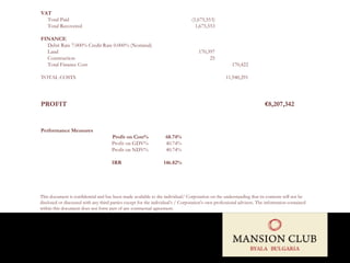 VAT Total Paid (1,675,553) Total Recovered 1,675,553 FINANCE Debit Rate 7.000% Credit Rate 0.000% (Nominal) Land 170,397 Construction 25 Total Finance Cost 170,422 TOTAL COSTS 11,940,291 PROFIT   €8,207,342 Performance Measures Profit on Cost% 68.74% Profit on GDV% 40.74% Profit on NDV% 40.74%   IRR 146.82% This document is confidential and has been made available to the individual/ Corporation on the understanding that its contents will not be disclosed or discussed with any third parties except for the individual’s / Corporation’s own professional advisers. The information contained within this document does not form part of any contractual agreement. 