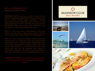 Discover MANSION CLUB Elegance & Sophistication  MANSION CLUB is set in an oasis of luxury in lush gardens overlooking The Old Harbour Byala and Obzor bay and is ideally situated being equidistance from the international airports of Bourgas to the South and  Varna, the Sea Capital to the North.  The thirty five minute drive to MANSION CLUB will enchant and enthral you with beautiful scenic views along the Black Sea coast.  Byala is a rich wine centre, with traditions in the wine industry that date back to ancient times and here the wine of the extremely fine vintage “Dimyat” is lovingly produced. Byala has all the beauty that Mother Nature could have bestowed upon it; crystal clear water, the most beautiful white sandy beaches - ideal for all ages, unbelievable coastal scenery and  surrounded by evergreen  forests and nature reserves. The harbour is a welcome haven for the many yachts that visit and the proposed new marina of international standards, with direct views from Mansion Club, will substantially increase the desirability of the area. MANSION CLUB set in a prime sea front location and hosting superior luxurious apartments and villas. 