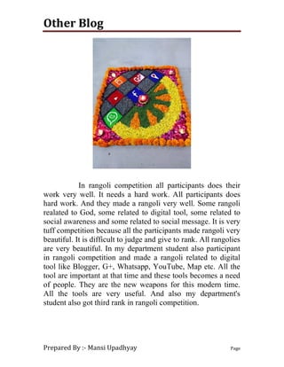 Other Blog
Prepared By :- Mansi Upadhyay Page
In rangoli competition all participants does their
work very well. It needs a hard work. All participants does
hard work. And they made a rangoli very well. Some rangoli
realated to God, some related to digital tool, some related to
social awareness and some related to social message. It is very
tuff competition because all the participants made rangoli very
beautiful. It is difficult to judge and give to rank. All rangolies
are very beautiful. In my department student also participant
in rangoli competition and made a rangoli related to digital
tool like Blogger, G+, Whatsapp, YouTube, Map etc. All the
tool are important at that time and these tools becomes a need
of people. They are the new weapons for this modern time.
All the tools are very useful. And also my department's
student also got third rank in rangoli competition.
 