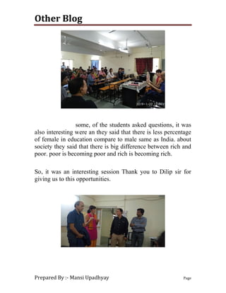 Other Blog
Prepared By :- Mansi Upadhyay Page
some, of the students asked questions, it was
also interesting were an they said that there is less percentage
of female in education compare to male same as India. about
society they said that there is big difference between rich and
poor. poor is becoming poor and rich is becoming rich.
So, it was an interesting session Thank you to Dilip sir for
giving us to this opportunities.
 
