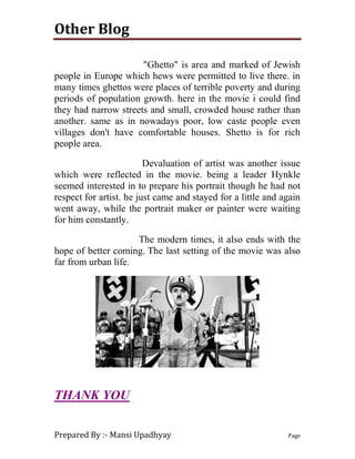 Other Blog
Prepared By :- Mansi Upadhyay Page
"Ghetto" is area and marked of Jewish
people in Europe which hews were permitted to live there. in
many times ghettos were places of terrible poverty and during
periods of population growth. here in the movie i could find
they had narrow streets and small, crowded house rather than
another. same as in nowadays poor, low caste people even
villages don't have comfortable houses. Shetto is for rich
people area.
Devaluation of artist was another issue
which were reflected in the movie. being a leader Hynkle
seemed interested in to prepare his portrait though he had not
respect for artist. he just came and stayed for a little and again
went away, while the portrait maker or painter were waiting
for him constantly.
The modern times, it also ends with the
hope of better coming. The last setting of the movie was also
far from urban life.
THANK YOU
 