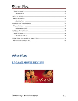 Other Blog
Prepared By :- Mansi Upadhyay Page
* About the Author :-........................................................................................................................82
* About the Poem :-......................................................................................................................82
Poem :- The Daffodils............................................................................................................................84
* About the Author :-........................................................................................................................84
* About the Poem :-......................................................................................................................84
Short Story :- The Trunk of Ganesha.....................................................................................................85
* About the Author :-........................................................................................................................85
* About the Short Story :- .............................................................................................................86
Short Story :- The Postmaster...............................................................................................................88
* About the Author :-........................................................................................................................88
* About the Short Story :- .............................................................................................................88
Cultural Studies - Workshop by Dr. Kalyani Vallath..............................................................................90
* She touched upon topics like ;.......................................................................................................90
Other Blogs
LAGAAN MOVIE REVIEW
 