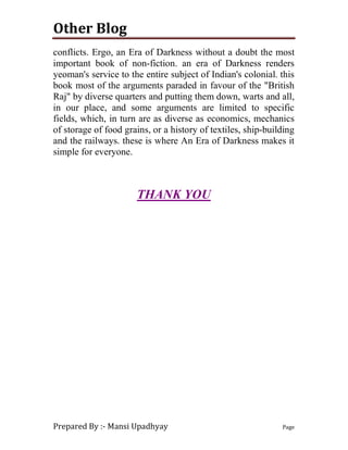 Other Blog
Prepared By :- Mansi Upadhyay Page
conflicts. Ergo, an Era of Darkness without a doubt the most
important book of non-fiction. an era of Darkness renders
yeoman's service to the entire subject of Indian's colonial. this
book most of the arguments paraded in favour of the "British
Raj" by diverse quarters and putting them down, warts and all,
in our place, and some arguments are limited to specific
fields, which, in turn are as diverse as economics, mechanics
of storage of food grains, or a history of textiles, ship-building
and the railways. these is where An Era of Darkness makes it
simple for everyone.
THANK YOU
 