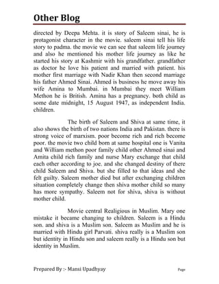 Other Blog
Prepared By :- Mansi Upadhyay Page
directed by Deepa Mehta. it is story of Saleem sinai, he is
protagonist character in the movie. saleem sinai tell his life
story to padma. the movie we can see that saleem life journey
and also he mentioned his mother life journey as like he
started his story at Kashmir with his grandfather. grandfather
as doctor he love his patient and married with patient. his
mother first marriage with Nadir Khan then second marriage
his father Ahmed Sinai. Ahmed is business he move away his
wife Amina to Mumbai. in Mumbai they meet William
Methon he is British. Amina has a pregnancy. both child as
some date midnight, 15 August 1947, as independent India.
children.
The birth of Saleem and Shiva at same time, it
also shows the birth of two nations India and Pakistan. there is
strong voice of marxism. poor become rich and rich become
poor. the movie two child born at same hospital one is Vanita
and William methon poor family child other Ahmed sinai and
Amita child rich family and nurse Mary exchange that child
each other according to joe. and she changed destiny of there
child Saleem and Shiva. but she filled to that ideas and she
felt guilty. Saleem mother died but after exchanging children
situation completely change then shiva mother child so many
has more sympathy. Saleem not for shiva, shiva is without
mother child.
Movie central Realigious in Muslim. Mary one
mistake it became changing to children. Saleem is a Hindu
son. and shiva is a Muslim son. Saleem as Muslim and he is
married with Hindu girl Parvati. shiva really is a Muslim son
but identity in Hindu son and saleem really is a Hindu son but
identity in Muslim.
 