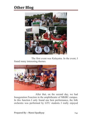 Other Blog
Prepared By :- Mansi Upadhyay Page
The first event was Kalayatra. In the event, I
found many interesting themes.
After that, on the second day, we had
Inauguration Function in the amphitheatre of MKBU campus.
In this function I only found one best performance, the folk
orchestra was performed by GTU students. I really enjoyed
 