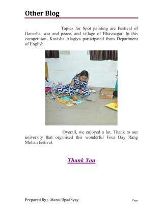Other Blog
Prepared By :- Mansi Upadhyay Page
Topics for Spot painting are Festival of
Ganesha, war and peace, and village of Bhavnagar. In this
competition, Kavisha Alagiya participated from Department
of English.
Overall, we enjoyed a lot. Thank to our
university that organised this wonderful Four Day Rang
Mohan festival.
Thank You
 