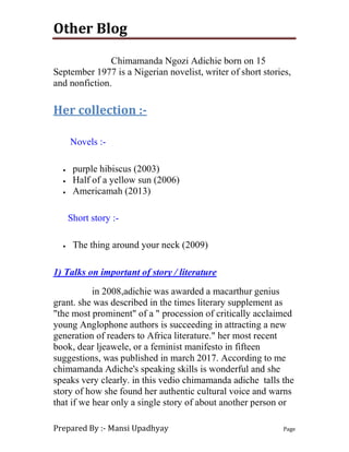 Other Blog
Prepared By :- Mansi Upadhyay Page
Chimamanda Ngozi Adichie born on 15
September 1977 is a Nigerian novelist, writer of short stories,
and nonfiction.
Her collection :-
Novels :-
 purple hibiscus (2003)
 Half of a yellow sun (2006)
 Americamah (2013)
Short story :-
 The thing around your neck (2009)
1) Talks on important of story / literature
in 2008,adichie was awarded a macarthur genius
grant. she was described in the times literary supplement as
"the most prominent" of a " procession of critically acclaimed
young Anglophone authors is succeeding in attracting a new
generation of readers to Africa literature." her most recent
book, dear ljeawele, or a feminist manifesto in fifteen
suggestions, was published in march 2017. According to me
chimamanda Adiche's speaking skills is wonderful and she
speaks very clearly. in this vedio chimamanda adiche talls the
story of how she found her authentic cultural voice and warns
that if we hear only a single story of about another person or
 