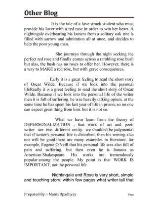 Other Blog
Prepared By :- Mansi Upadhyay Page
It is the tale of a love struck student who must
provide his lover with a red rose in order to win her heart. A
nightingale overhearing his lament from a solitary oak tree is
filled with sorrow and admiration all at once, and decides to
help the poor young man.
She journeys through the night seeking the
perfect red rose and finally comes across a rambling rose bush
but alas, the bush has no roses to offer her. However, there is
a way to MAKE a red rose, but with grave consequences.
Early it is a great feeling to read the short story
of Oscar Wilde. Because if we look into the personal
lifeReally it is a great feeling to read the short story of Oscar
Wilde. Because if we look into the personal life of the writer
then it is full of suffering. he was heavily talking opium. at the
same time he has spent his last year of life in prison, so no one
can expect great thing from him. but it is not so.
What we have learn from the theory of
DEPERSONALIZATION , that work of art and poet-
writer are two different entity. we shouldn't be judgmental
that if writer's personal life is disturbed, then his writing also
not will be good.there are many examples in literature, for
example, Eugene O'Neill that his personal life was also full of
pain and suffering. but then even he is famous as
American Shakespeare. His works are tremendously
popular among the people. My point is that WORK IS
IMPORTANT, not the personal life.
Nightingale and Rose is very short, simple
and touching story. within few pages what writer tell that
 