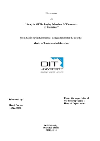 Dissertation
On
“ Analysis Of The Buying Behaviour Of Consumers
Of Cavinkare”
Submitted in partial fulfilment of the requirement for the award of
Master of Business Administration
Submitted by:
Mansi Panwar
(165222013)
Under the supervision of
Mr Hemraj Verma (
Head of Department)
DIT University,
Dehradun-248001
APRIL 2018
 