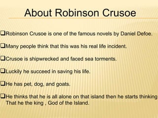 About Robinson Crusoe
Robinson Crusoe is one of the famous novels by Daniel Defoe.
Many people think that this was his real life incident.
Crusoe is shipwrecked and faced sea torments.
Luckily he succeed in saving his life.
He has pet, dog, and goats.
He thinks that he is all alone on that island then he starts thinking
That he the king , God of the Island.
 
