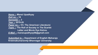 Name :- Mansi Upadhyay
Roll no :- 18
Semester :- 3
Year :- 2019-20
Paper no :- 10 ( The American Literature)
Topic :- The Roll of Society in The Scarlet
Letter and Movie Kya Kehna.
E-Mail :- mansiupadhyay06@gmail.com
mansiupadhyay06@gmail.com
Submitted to :- Department of English Maharaja
Krishnakumarsinhji Bhavnagar University
 