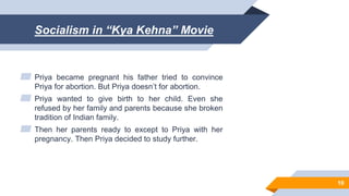 Socialism in “Kya Kehna” Movie
▰ Priya became pregnant his father tried to convince
Priya for abortion. But Priya doesn’t for abortion.
▰ Priya wanted to give birth to her child. Even she
refused by her family and parents because she broken
tradition of Indian family.
▰ Then her parents ready to except to Priya with her
pregnancy. Then Priya decided to study further.
10
 
