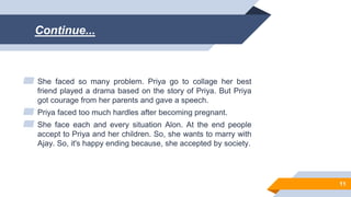 Continue...
▰ She faced so many problem. Priya go to collage her best
friend played a drama based on the story of Priya. But Priya
got courage from her parents and gave a speech.
▰ Priya faced too much hardles after becoming pregnant.
▰ She face each and every situation Alon. At the end people
accept to Priya and her children. So, she wants to marry with
Ajay. So, it's happy ending because, she accepted by society.
11
 