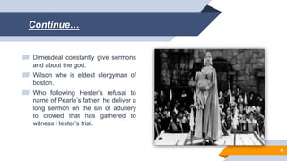 Continue…
▰ Dimesdeal constantly give sermons
and about the god.
▰ Wilson who is eldest clergyman of
boston.
▰ Who following Hester’s refusal to
name of Pearle’s father, he deliver a
long sermon on the sin of adultery
to crowed that has gathered to
witness Hester’s trial.
4
 