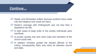 Continue…
▰ Hester and Dimesdeal suffers because puritans have made
rule that religious man could not marry.
▰ Hester’s marriage with Chillingworth was not less than a
disasternin her life.
▰ In both cases to keep order in the society individuals were
sacrificed.
▰ In puritan society only who were male and members of the
church could vote.
▰ In addition ministers guided the elected officials of the
colony; consequently there was close tie between church
and state.
6
 