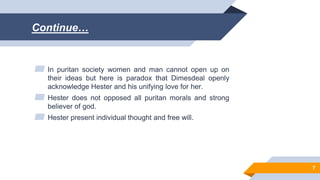 Continue…
▰ In puritan society women and man cannot open up on
their ideas but here is paradox that Dimesdeal openly
acknowledge Hester and his unifying love for her.
▰ Hester does not opposed all puritan morals and strong
believer of god.
▰ Hester present individual thought and free will.
7
 