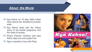 About the Movie
▰ Kya Kehna on 19 May 2000 Indian
Hindi drama film directed by Kundan
shah.
▰ Kya Kehna dealt with the Taboo
issue of pre-marital pregnancy and
the views of society.
▰ Priya’s Parents, brothers and best
friend, Ajay love and support her.
▰ Ajay is secretly in love with Priya.
8
 