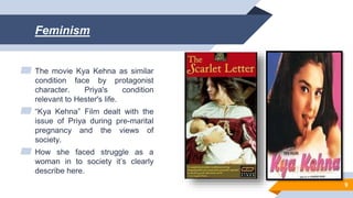 Feminism
▰ The movie Kya Kehna as similar
condition face by protagonist
character. Priya's condition
relevant to Hester's life.
▰ “Kya Kehna” Film dealt with the
issue of Priya during pre-marital
pregnancy and the views of
society.
▰ How she faced struggle as a
woman in to society it’s clearly
describe here.
9
 