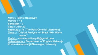 Name :- Mansi Upadhyay
Roll no :- 18
Semester :- 3
Year :- 2019-20
Paper no :- 11 ( The Post-Colonial Literature)
Topic :- “Critical Analysis on Black Skin White
masks”
E-Mail :- mansiupadhyay06@gmail.com
Submitted to :- Department of English Maharaja
Krishnakumarsinhji Bhavnagar University
 