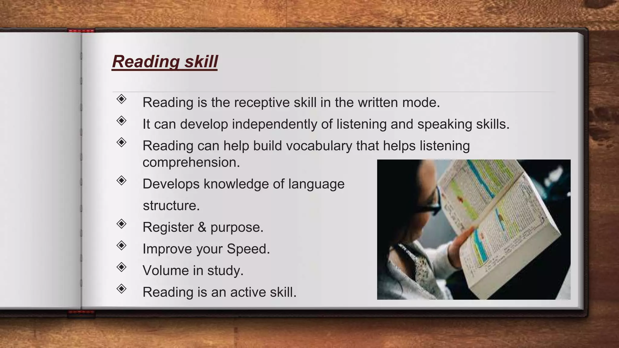 Reading skill
◈ Reading is the receptive skill in the written mode.
◈ It can develop independently of listening and speaking skills.
◈ Reading can help build vocabulary that helps listening
comprehension.
◈ Develops knowledge of language
structure.
◈ Register & purpose.
◈ Improve your Speed.
◈ Volume in study.
◈ Reading is an active skill. 11
 