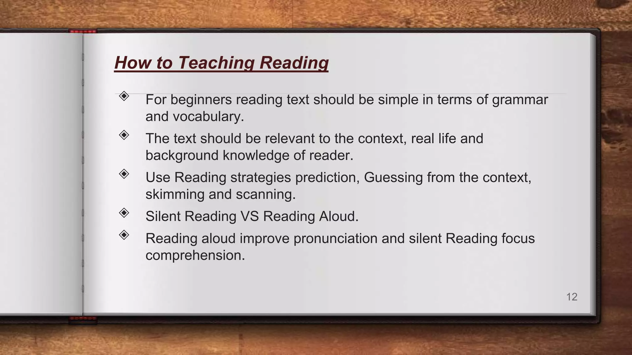 How to Teaching Reading
◈ For beginners reading text should be simple in terms of grammar
and vocabulary.
◈ The text should be relevant to the context, real life and
background knowledge of reader.
◈ Use Reading strategies prediction, Guessing from the context,
skimming and scanning.
◈ Silent Reading VS Reading Aloud.
◈ Reading aloud improve pronunciation and silent Reading focus
comprehension.
12
 