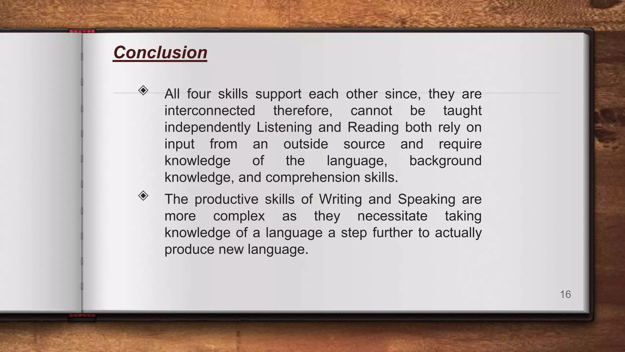 Conclusion
◈ All four skills support each other since, they are
interconnected therefore, cannot be taught
independently Listening and Reading both rely on
input from an outside source and require
knowledge of the language, background
knowledge, and comprehension skills.
◈ The productive skills of Writing and Speaking are
more complex as they necessitate taking
knowledge of a language a step further to actually
produce new language.
16
 
