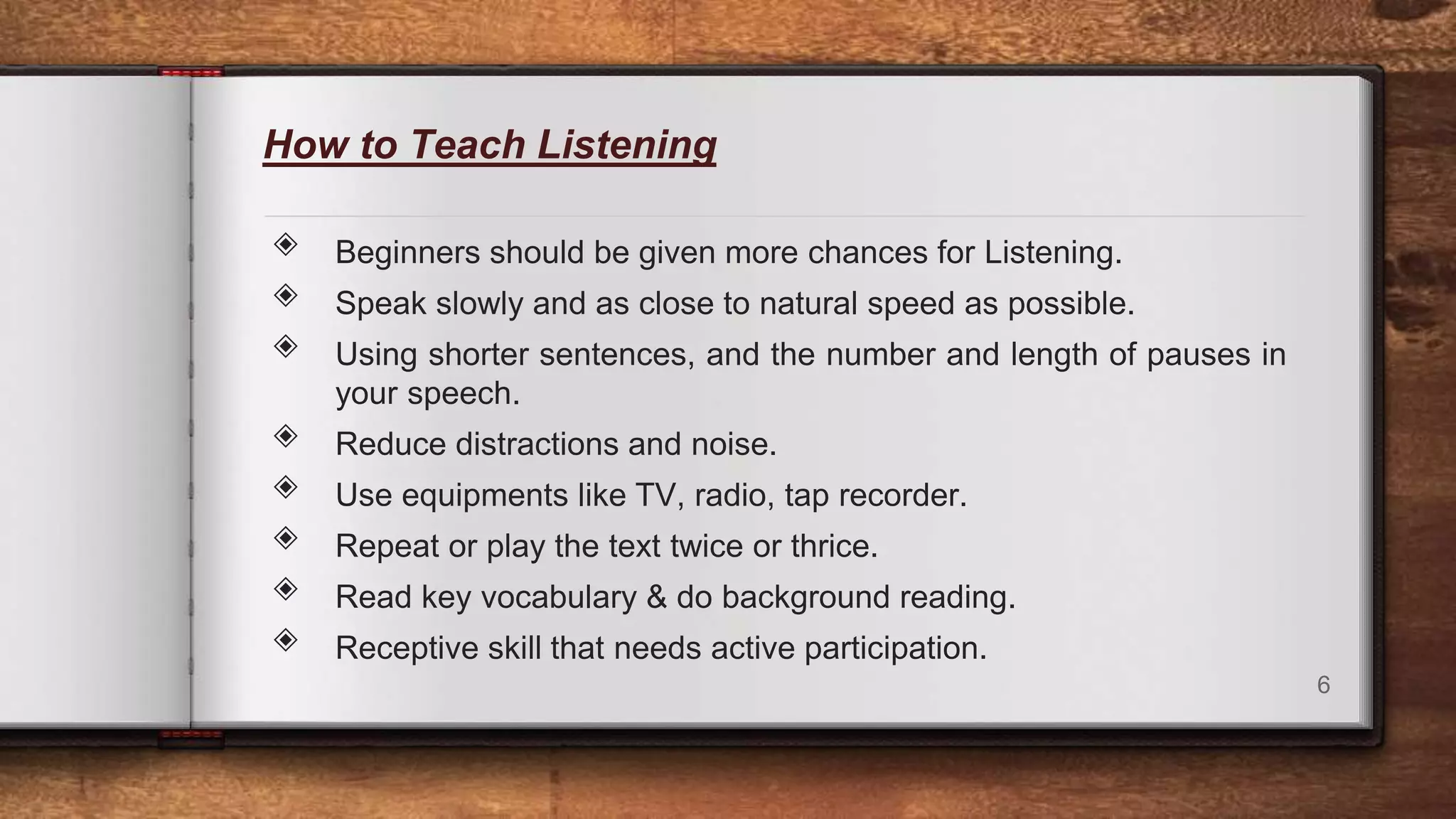 How to Teach Listening
◈ Beginners should be given more chances for Listening.
◈ Speak slowly and as close to natural speed as possible.
◈ Using shorter sentences, and the number and length of pauses in
your speech.
◈ Reduce distractions and noise.
◈ Use equipments like TV, radio, tap recorder.
◈ Repeat or play the text twice or thrice.
◈ Read key vocabulary & do background reading.
◈ Receptive skill that needs active participation.
6
 