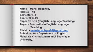 Name :- Mansi Upadhyay
Roll No :- 18
Semester :- 3
Year :- 2019-20
Paper No :- 12 ( English Language Teaching)
Topic :- Four skills In English Language
Teaching.
E-Mail :- mansiupadhyay06@gmail.com
Submitted to :- Department of English
Maharaja Krishnakumarsinhji Bhavnagar
University.
 