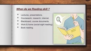 When do we Reading skill ?
◈ Lectures, presentations.
◈ Coursework, research, internet.
◈ Blackboard, course documents.
◈ Work & home (social sight reading).
◈ Book reading.
10
 
