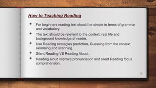 How to Teaching Reading
◈ For beginners reading text should be simple in terms of grammar
and vocabulary.
◈ The text should be relevant to the context, real life and
background knowledge of reader.
◈ Use Reading strategies prediction, Guessing from the context,
skimming and scanning.
◈ Silent Reading VS Reading Aloud.
◈ Reading aloud improve pronunciation and silent Reading focus
comprehension.
12
 