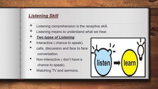 Listening Skill
◈ Listening comprehension is the receptive skill.
◈ Listening means to understand what we hear.
◈ Two types of Listening
• Interactive ( chance to speak).
• calls, discussion and face to face
conversation.
• Non-interactive ( don’t have a
chance to speak).
• Watching TV and sermons.
5
 