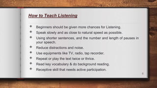 How to Teach Listening
◈ Beginners should be given more chances for Listening.
◈ Speak slowly and as close to natural speed as possible.
◈ Using shorter sentences, and the number and length of pauses in
your speech.
◈ Reduce distractions and noise.
◈ Use equipments like TV, radio, tap recorder.
◈ Repeat or play the text twice or thrice.
◈ Read key vocabulary & do background reading.
◈ Receptive skill that needs active participation.
6
 