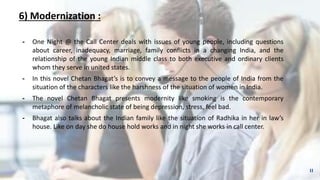 6) Modernization :
╺ One Night @ the Call Center deals with issues of young people, including questions
about career, inadequacy, marriage, family conflicts in a changing India, and the
relationship of the young Indian middle class to both executive and ordinary clients
whom they serve in united states.
╺ In this novel Chetan Bhagat’s is to convey a message to the people of India from the
situation of the characters like the harshness of the situation of women in India.
╺ The novel Chetan Bhagat presents modernity like smoking is the contemporary
metaphore of melancholic state of being depression, stress, feel bad.
╺ Bhagat also talks about the Indian family like the situation of Radhika in her in law’s
house. Like on day she do house hold works and in night she works in call center.
11
 