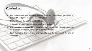 Conclusion :
╺ This novel shows the different themes. It shows the different problems of
the youth and gives the ideas their solutions.
╺ Chetan Bhagat shows the reality of India.
╺ It shows the current problems of youth and nation.
╺ The characters it shows the problems in the relationship, Globalization and
it’s effect on the nation, condition of women in India.
╺ So, it highlights the problems and trying to give the solution at the end of
the novel.
12
 
