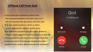 1)Phone Call From God
╺ In the novel each characters endure from
their personal problems and when they are in
difficult situation they get phone call from God.
╺ They are unable to phone call for as there
is no mobile phone network at that place.
╺ God talks with everyone and listen their problems
and gives them suggestions and to improve in their life.
╺ The conversation with God motivates the characters
to such an extent that they get ready to face their
problems with ulmost determination and motivation.
4
 