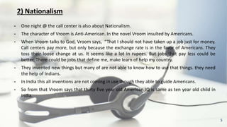 2) Nationalism
╺ One night @ the call center is also about Nationalism.
╺ The character of Vroom is Anti-American. In the novel Vroom insulted by Americans.
╺ When Vroom talks to God, Vroom says, “That I should not have taken up a job just for money.
Call centers pay more, but only because the exchange rate is in the favor of Americans. They
toss their loose change at us. It seems like a lot in rupees. But jobs that pay less could be
better. There could be jobs that define me, make learn of help my country.
╺ They invented new things but many of are not able to know how to use that things. they need
the help of Indians.
╺ In India this all inventions are not coming in use though they able to guide Americans.
╺ So from that Vroom says that thirty five year old American IQ is same as ten year old child in
India.
5
 