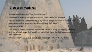 3) Deux ex machina :
╺ Deus ex Machina means “God from Machine”.
╺ This novel all it brings a happy ending or a comic device for audience.
╺ Deus ex machina is used in this novel by Chetan Bhagat when all characters met
an accident and no any source are there to save their lives.
╺ Help to character.
╺ That they all restart their lives from God’s advice of living life happily and they
all tried a lot of solve their problems from their lives. So that happy ending is
here from God.
╺ “Deux ex machina is calque from Greek meaning God from the machina”
6
 