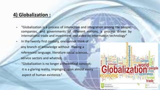 4) Globalization :
╺ “Globalization is a process of interaction and integration among the people,
companies, and governments of different nations, a process driven by
international trade and investment and aided by information technology”
╺ In the twenty first century, one cannot think of
any branch of knowledge without making a
referenced language, literature social sciences,
service sectors and whatnot.
- “Globalization is no longer a theoretical concept;
it is a glaring reality, impinging upon almost every
aspect of human existence.”
7
 