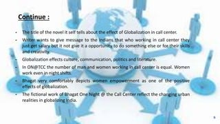 Continue :
╺ The title of the novel it self tells about the effect of Globalization in call center.
╺ Writer wants to give message to the Indians that who working in call center they
just get salary but it not give it a opportunity to do something else or for their skills
and creativity.
╺ Globalization effects culture, communication, politics and literature.
╺ In ON@TCC the number of man and women working in call center is equal. Women
work even in night shifts.
╺ Bhagat very comfortably depicts women empowerment as one of the positive
effects of globalization.
╺ The fictional work of Bhagat One Night @ the Call Center reflect the changing urban
realities in globalizing India.
8
 