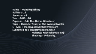 Name :- Mansi Upadhyay
Roll No :- 16
Semester :- 4
Year :- 2019 - 20
Paper no :- 14 ( The African Literature )
Topic :- Character Study of The Swamp Dweller
E – Mail :- mansiupadhyay06@gmail.com
Submitted to :- Department of English
Maharaja KrishnakumarSinhji
Bhavnagar University.
 