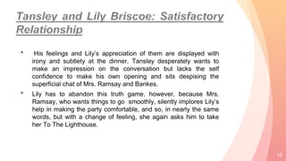 • His feelings and Lily’s appreciation of them are displayed with
irony and subtlety at the dinner. Tansley desperately wants to
make an impression on the conversation but lacks the self
confidence to make his own opening and sits despising the
superficial chat of Mrs. Ramsay and Bankes.
• Lily has to abandon this truth game, however, because Mrs.
Ramsay, who wants things to go smoothly, silently implores Lily’s
help in making the party comfortable, and so, in nearly the same
words, but with a change of feeling, she again asks him to take
her To The Lighthouse.
10
 