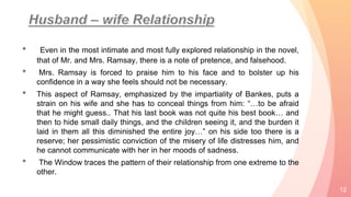 • Even in the most intimate and most fully explored relationship in the novel,
that of Mr. and Mrs. Ramsay, there is a note of pretence, and falsehood.
• Mrs. Ramsay is forced to praise him to his face and to bolster up his
confidence in a way she feels should not be necessary.
• This aspect of Ramsay, emphasized by the impartiality of Bankes, puts a
strain on his wife and she has to conceal things from him: “…to be afraid
that he might guess.. That his last book was not quite his best book… and
then to hide small daily things, and the children seeing it, and the burden it
laid in them all this diminished the entire joy…” on his side too there is a
reserve; her pessimistic conviction of the misery of life distresses him, and
he cannot communicate with her in her moods of sadness.
• The Window traces the pattern of their relationship from one extreme to the
other.
12
 