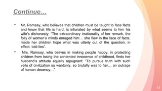 • Mr. Ramsay, who believes that children must be taught to face facts
and know that life is hard, is infuriated by what seems to him his
wife’s dishonesty: “The extraordinary irrationality of her remark, the
folly of women’s minds enraged him… she flew in the face of facts,
made her children hope what was utterly out of the question, in
effect, told lies”.
• Mrs. Ramsay, who belives in making people happy, in protecting
children from losing the contented innocence of childhood, finds her
husband’s attitude equally repugnant: “To pursue truth with such
veils of civilization so wantonly, so brutally was to her… an outrage
of human decency…”
13
 