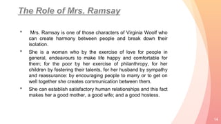 • Mrs. Ramsay is one of those characters of Virginia Woolf who
can create harmony between people and break down their
isolation.
• She is a woman who by the exercise of love for people in
general, endeavours to make life happy and comfortable for
them; for the poor by her exercise of philanthropy, for her
children by fostering their talents, for her husband by sympathy
and reassurance: by encouraging people to marry or to get on
well together she creates communication between them.
• She can establish satisfactory human relationships and this fact
makes her a good mother, a good wife; and a good hostess.
14
 