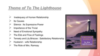  Inadequacy of Human Relationship
 Its Causes
 Silence : Its Expressive Power
 Importance of the Trivial
 Need of Emotional Sympathy
 The Ebb and Flow of Feelings
 Tensely and Lily Briscoe : Satisfactory Relationship
 Husband – wife Relationship
 The Role of Mrs. Ramsay
3
 