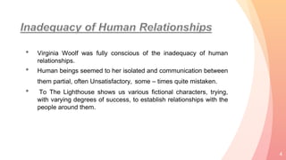 • Virginia Woolf was fully conscious of the inadequacy of human
relationships.
• Human beings seemed to her isolated and communication between
them partial, often Unsatisfactory, some – times quite mistaken.
• To The Lighthouse shows us various fictional characters, trying,
with varying degrees of success, to establish relationships with the
people around them.
4
 