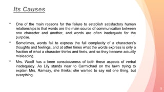 • One of the main reasons for the failure to establish satisfactory human
relationships is that words are the main source of communication between
one character and another, and words are often inadequate for the
purpose.
• Sometimes, words fail to express the full complexity of a characters’s
thoughts and feelings, and at other times what the words express is only a
fraction of what a character thinks and feels, and so they become actually
misleading.
• Mrs. Woolf has a keen consciousness of both these aspects of verbal
inadequacy. As Lily stands near to Carmichael on the lawn trying to
explain Mrs. Ramsay, she thinks: she wanted to say not one thing, but
everything.
5
 