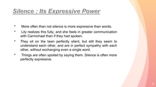 • More often than not silence is more expressive than words.
• Lily realizes this fully, and she feels in greater communication
with Carmichael than if they had spoken.
• They sit on the lawn perfectly silent, but still they seem to
understand each other, and are in perfect sympathy with each
other, without exchanging even a single word.
• Things are often spoiled by saying them. Silence is often more
perfectly expressive.
6
 